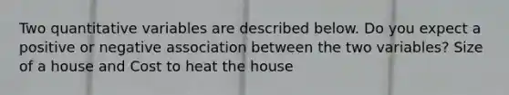 Two quantitative variables are described below. Do you expect a positive or negative association between the two variables? Size of a house and Cost to heat the house