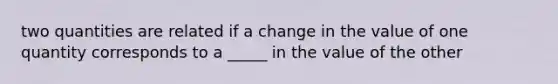 two quantities are related if a change in the value of one quantity corresponds to a _____ in the value of the other