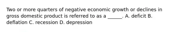 Two or more quarters of negative economic growth or declines in gross domestic product is referred to as a ______. A. deficit B. deflation C. recession D. depression