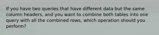 If you have two queries that have different data but the same column headers, and you want to combine both tables into one query with all the combined rows, which operation should you perform?