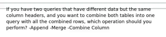 If you have two queries that have different data but the same column headers, and you want to combine both tables into one query with all the combined rows, which operation should you perform? -Append -Merge -Combine Column