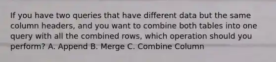 If you have two queries that have different data but the same column headers, and you want to combine both tables into one query with all the combined rows, which operation should you perform? A. Append B. Merge C. Combine Column