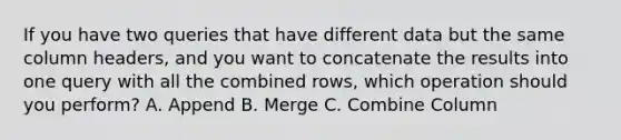 If you have two queries that have different data but the same column headers, and you want to concatenate the results into one query with all the combined rows, which operation should you perform? A. Append B. Merge C. Combine Column