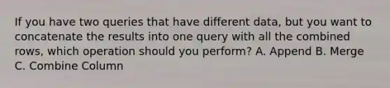 If you have two queries that have different data, but you want to concatenate the results into one query with all the combined rows, which operation should you perform? A. Append B. Merge C. Combine Column