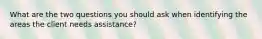 What are the two questions you should ask when identifying the areas the client needs assistance?