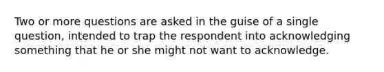 Two or more questions are asked in the guise of a single question, intended to trap the respondent into acknowledging something that he or she might not want to acknowledge.