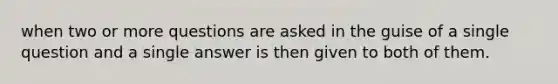 when two or more questions are asked in the guise of a single question and a single answer is then given to both of them.