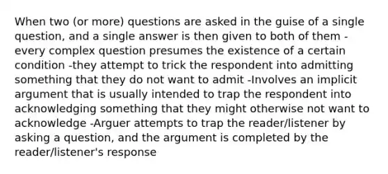 When two (or more) questions are asked in the guise of a single question, and a single answer is then given to both of them -every complex question presumes the existence of a certain condition -they attempt to trick the respondent into admitting something that they do not want to admit -Involves an implicit argument that is usually intended to trap the respondent into acknowledging something that they might otherwise not want to acknowledge -Arguer attempts to trap the reader/listener by asking a question, and the argument is completed by the reader/listener's response