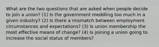 What are the two questions that are asked when people decide to join a union? (1) Is the government meddling too much in a given industry? (2) Is there a mismatch between employment circumstances and expectations? (3) Is union membership the most effective means of change? (4) Is joining a union going to increase the social status of members?