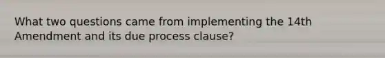 What two questions came from implementing the 14th Amendment and its due process clause?