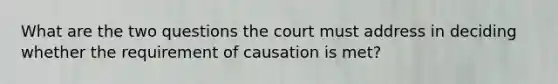 What are the two questions the court must address in deciding whether the requirement of causation is met?