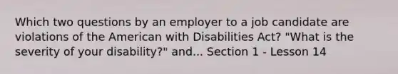 Which two questions by an employer to a job candidate are violations of the American with Disabilities Act? "What is the severity of your disability?" and... Section 1 - Lesson 14