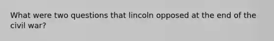 What were two questions that lincoln opposed at the end of the civil war?