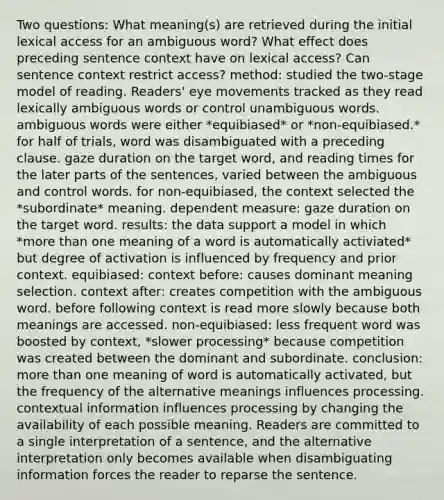 Two questions: What meaning(s) are retrieved during the initial lexical access for an ambiguous word? What effect does preceding sentence context have on lexical access? Can sentence context restrict access? method: studied the two-stage model of reading. Readers' eye movements tracked as they read lexically ambiguous words or control unambiguous words. ambiguous words were either *equibiased* or *non-equibiased.* for half of trials, word was disambiguated with a preceding clause. gaze duration on the target word, and reading times for the later parts of the sentences, varied between the ambiguous and control words. for non-equibiased, the context selected the *subordinate* meaning. dependent measure: gaze duration on the target word. results: the data support a model in which *more than one meaning of a word is automatically activiated* but degree of activation is influenced by frequency and prior context. equibiased: context before: causes dominant meaning selection. context after: creates competition with the ambiguous word. before following context is read more slowly because both meanings are accessed. non-equibiased: less frequent word was boosted by context, *slower processing* because competition was created between the dominant and subordinate. conclusion: more than one meaning of word is automatically activated, but the frequency of the alternative meanings influences processing. contextual information influences processing by changing the availability of each possible meaning. Readers are committed to a single interpretation of a sentence, and the alternative interpretation only becomes available when disambiguating information forces the reader to reparse the sentence.