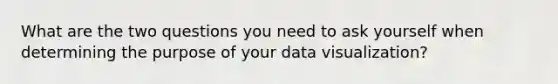 What are the two questions you need to ask yourself when determining the purpose of your data visualization?