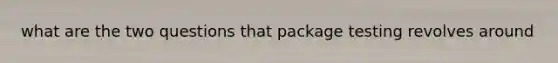 what are the two questions that package testing revolves around