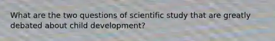 What are the two questions of scientific study that are greatly debated about child development?