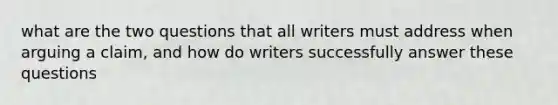 what are the two questions that all writers must address when arguing a claim, and how do writers successfully answer these questions