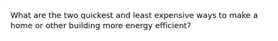 What are the two quickest and least expensive ways to make a home or other building more energy efficient?