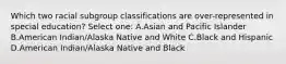 Which two racial subgroup classifications are over-represented in special education? Select one: A.Asian and Pacific Islander B.American Indian/Alaska Native and White C.Black and Hispanic D.American Indian/Alaska Native and Black