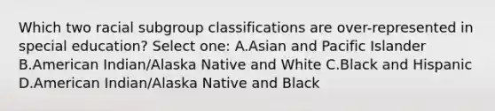 Which two racial subgroup classifications are over-represented in special education? Select one: A.Asian and Pacific Islander B.American Indian/Alaska Native and White C.Black and Hispanic D.American Indian/Alaska Native and Black