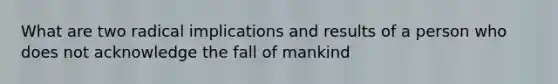 What are two radical implications and results of a person who does not acknowledge the fall of mankind