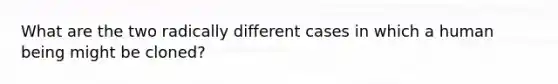 What are the two radically different cases in which a human being might be cloned?