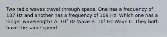 Two radio waves travel through space. One has a frequency of 107 Hz and another has a frequency of 109 Hz. Which one has a longer wavelength? A. 10⁷ Hz Wave B. 10⁹ Hz Wave C. They both have the same speed