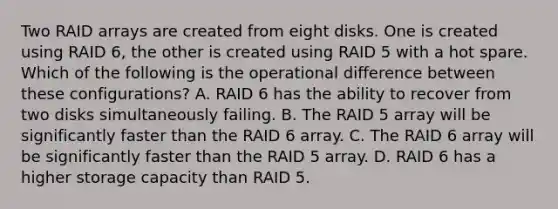 Two RAID arrays are created from eight disks. One is created using RAID 6, the other is created using RAID 5 with a hot spare. Which of the following is the operational difference between these configurations? A. RAID 6 has the ability to recover from two disks simultaneously failing. B. The RAID 5 array will be significantly faster than the RAID 6 array. C. The RAID 6 array will be significantly faster than the RAID 5 array. D. RAID 6 has a higher storage capacity than RAID 5.