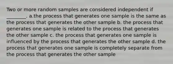 Two or more random samples are considered independent if ________. a.the process that generates one sample is the same as the process that generates the other sample b. the process that generates one sample is related to the process that generates the other sample c. the process that generates one sample is influenced by the process that generates the other sample d. the process that generates one sample is completely separate from the process that generates the other sample