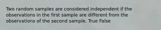 Two random samples are considered independent if the observations in the first sample are different from the observations of the second sample. True False