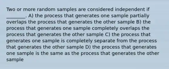 Two or more random samples are considered independent if ________. A) the process that generates one sample partially overlaps the process that generates the other sample B) the process that generates one sample completely overlaps the process that generates the other sample C) the process that generates one sample is completely separate from the process that generates the other sample D) the process that generates one sample is the same as the process that generates the other sample