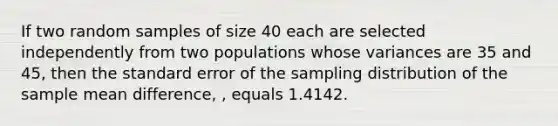 If two random samples of size 40 each are selected independently from two populations whose variances are 35 and 45, then the standard error of the sampling distribution of the sample mean difference, , equals 1.4142.