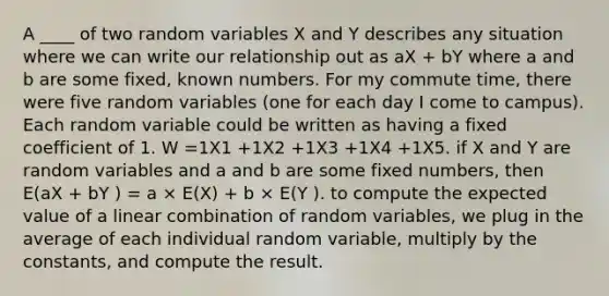 A ____ of two random variables X and Y describes any situation where we can write our relationship out as aX + bY where a and b are some fixed, known numbers. For my commute time, there were five random variables (one for each day I come to campus). Each random variable could be written as having a fixed coefficient of 1. W =1X1 +1X2 +1X3 +1X4 +1X5. if X and Y are random variables and a and b are some fixed numbers, then E(aX + bY ) = a × E(X) + b × E(Y ). to compute the expected value of a linear combination of random variables, we plug in the average of each individual random variable, multiply by the constants, and compute the result.