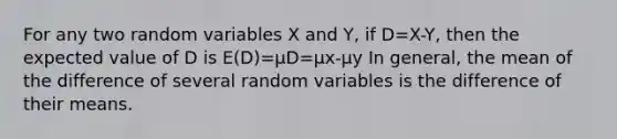 For any two random variables X and Y, if D=X-Y, then the expected value of D is E(D)=μD=μx-μy In general, the mean of the difference of several random variables is the difference of their means.