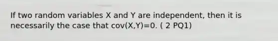 If two random variables X and Y are independent, then it is necessarily the case that cov(X,Y)=0. ( 2 PQ1)