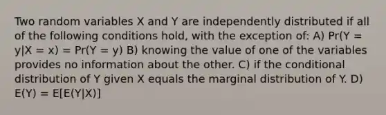 Two random variables X and Y are independently distributed if all of the following conditions hold, with the exception of: A) Pr(Y = y|X = x) = Pr(Y = y) B) knowing the value of one of the variables provides no information about the other. C) if the conditional distribution of Y given X equals the marginal distribution of Y. D) E(Y) = E[E(Y|X)]