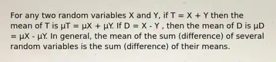 For any two random variables X and Y, if T = X + Y then the mean of T is μT = μX + μY. If D = X - Y , then the mean of D is μD = μX - μY. In general, the mean of the sum (difference) of several random variables is the sum (difference) of their means.