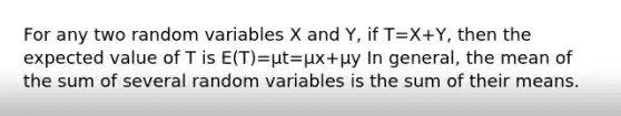 For any two random variables X and Y, if T=X+Y, then the expected value of T is E(T)=μt=μx+μy In general, the mean of the sum of several random variables is the sum of their means.