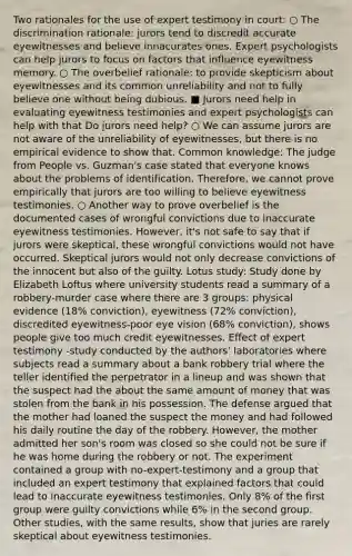 Two rationales for the use of expert testimony in court: ○ The discrimination rationale: jurors tend to discredit accurate eyewitnesses and believe innacurates ones. Expert psychologists can help jurors to focus on factors that influence eyewitness memory. ○ The overbelief rationale: to provide skepticism about eyewitnesses and its common unreliability and not to fully believe one without being dubious. ■ Jurors need help in evaluating eyewitness testimonies and expert psychologists can help with that Do jurors need help? ○ We can assume jurors are not aware of the unreliability of eyewitnesses, but there is no empirical evidence to show that. Common knowledge: The judge from People vs. Guzman's case stated that everyone knows about the problems of identification. Therefore, we cannot prove empirically that jurors are too willing to believe eyewitness testimonies. ○ Another way to prove overbelief is the documented cases of wrongful convictions due to inaccurate eyewitness testimonies. However, it's not safe to say that if jurors were skeptical, these wrongful convictions would not have occurred. Skeptical jurors would not only decrease convictions of the innocent but also of the guilty. Lotus study: Study done by Elizabeth Loftus where university students read a summary of a robbery-murder case where there are 3 groups: physical evidence (18% conviction), eyewitness (72% conviction), discredited eyewitness-poor eye vision (68% conviction), shows people give too much credit eyewitnesses. Effect of expert testimony -study conducted by the authors' laboratories where subjects read a summary about a bank robbery trial where the teller identified the perpetrator in a lineup and was shown that the suspect had the about the same amount of money that was stolen from the bank in his possession. The defense argued that the mother had loaned the suspect the money and had followed his daily routine the day of the robbery. However, the mother admitted her son's room was closed so she could not be sure if he was home during the robbery or not. The experiment contained a group with no-expert-testimony and a group that included an expert testimony that explained factors that could lead to inaccurate eyewitness testimonies. Only 8% of the first group were guilty convictions while 6% in the second group. Other studies, with the same results, show that juries are rarely skeptical about eyewitness testimonies.