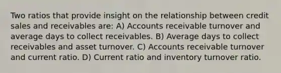 Two ratios that provide insight on the relationship between credit sales and receivables are: A) Accounts receivable turnover and average days to collect receivables. B) Average days to collect receivables and asset turnover. C) Accounts receivable turnover and current ratio. D) Current ratio and inventory turnover ratio.