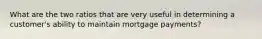 What are the two ratios that are very useful in determining a customer's ability to maintain mortgage payments?