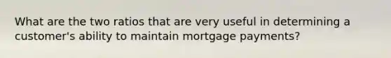 What are the two ratios that are very useful in determining a customer's ability to maintain mortgage payments?