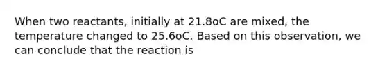 When two reactants, initially at 21.8oC are mixed, the temperature changed to 25.6oC. Based on this observation, we can conclude that the reaction is