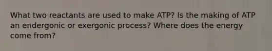 What two reactants are used to make ATP? Is the making of ATP an endergonic or exergonic process? Where does the energy come from?