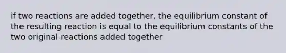 if two reactions are added together, the equilibrium constant of the resulting reaction is equal to the <a href='https://www.questionai.com/knowledge/k2EBYs54mP-equilibrium-constants' class='anchor-knowledge'>equilibrium constants</a> of the two original reactions added together