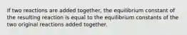 If two reactions are added together, the equilibrium constant of the resulting reaction is equal to the equilibrium constants of the two original reactions added together.