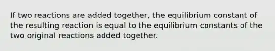 If two reactions are added together, the equilibrium constant of the resulting reaction is equal to the equilibrium constants of the two original reactions added together.