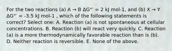 For the two reactions (a) A → B ΔG°′ = 2 kJ mol-1, and (b) X → Y ΔG°′ = -3.5 kJ mol-1 , which of the following statements is correct? Select one: A. Reaction (a) is not spontaneous at cellular concentrations. B. Reaction (b) will react very quickly. C. Reaction (a) is a more thermodynamically favorable reaction than is (b). D. Neither reaction is reversible. E. None of the above.