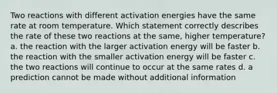 Two reactions with different activation energies have the same rate at room temperature. Which statement correctly describes the rate of these two reactions at the same, higher temperature? a. the reaction with the larger activation energy will be faster b. the reaction with the smaller activation energy will be faster c. the two reactions will continue to occur at the same rates d. a prediction cannot be made without additional information